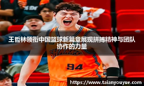 王哲林领衔中国篮球新篇章展现拼搏精神与团队协作的力量